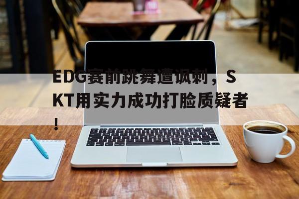 EDG赛前跳舞遭讽刺，SKT用实力成功打脸质疑者！