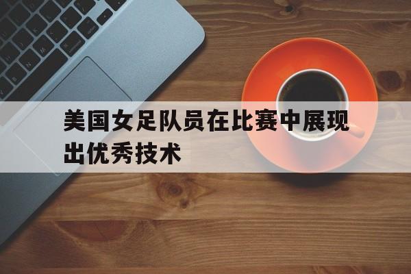 美国女足队员在比赛中展现出优秀技术